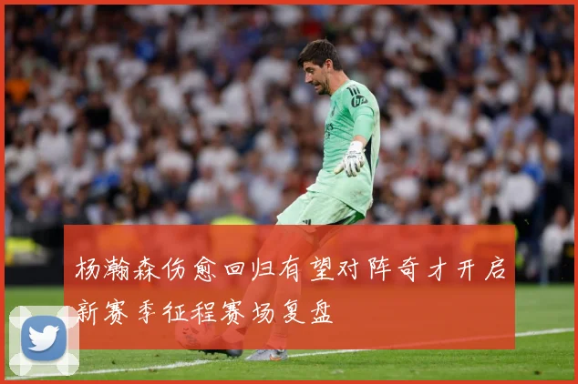 杨瀚森伤愈回归有望对阵奇才开启新赛季征程赛场复盘