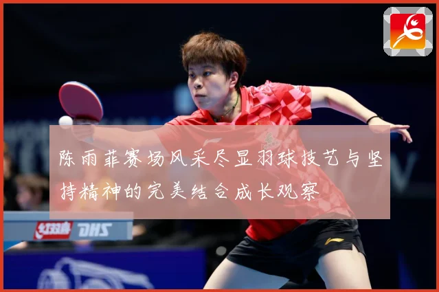 陈雨菲赛场风采尽显羽球技艺与坚持精神的完美结合成长观察