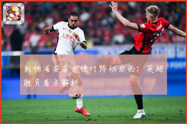 利物浦安菲尔德对阵切尔西：英超胜负看点解析