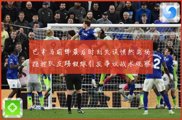 巴拿马前锋最后时刻失误愤然离场指控队友踢假球引发争议战术观察