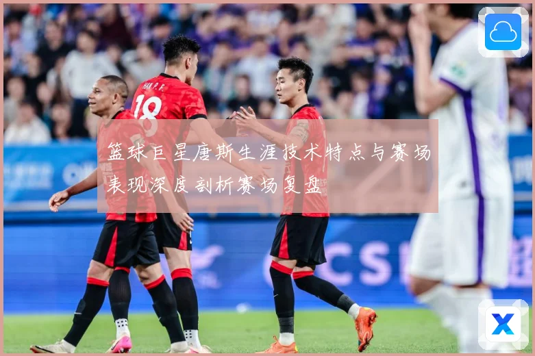 篮球巨星唐斯生涯技术特点与赛场表现深度剖析赛场复盘