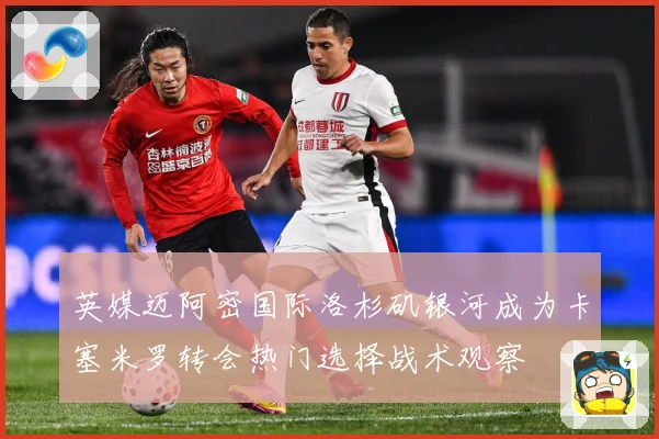 英媒迈阿密国际洛杉矶银河成为卡塞米罗转会热门选择战术观察