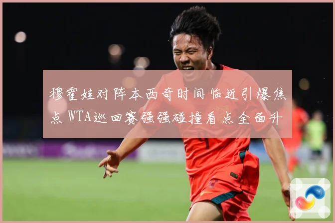 穆霍娃对阵本西奇时间临近引爆焦点 WTA巡回赛强强碰撞看点全面升级蓄势待发