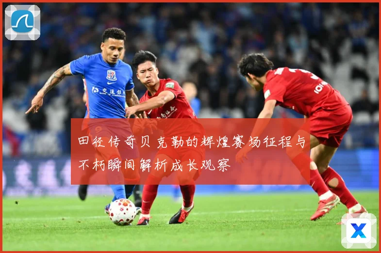 田径传奇贝克勒的辉煌赛场征程与不朽瞬间解析成长观察