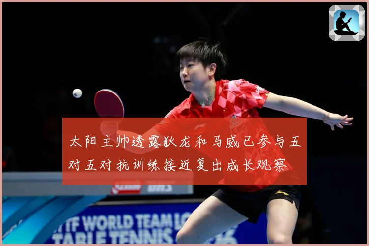 太阳主帅透露狄龙和马威已参与五对五对抗训练接近复出成长观察