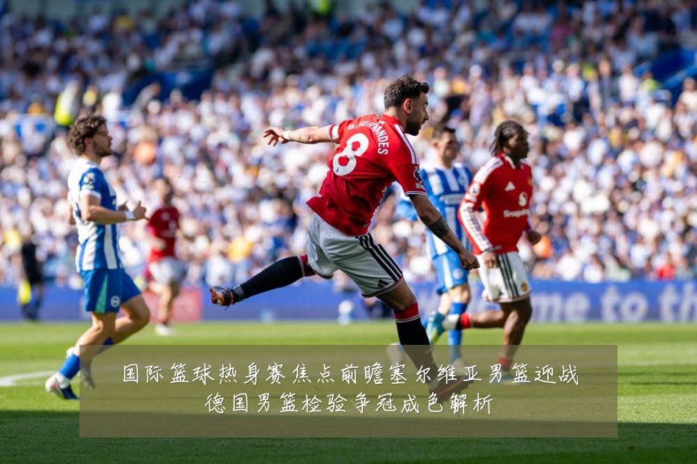 国际篮球热身赛焦点前瞻塞尔维亚男篮迎战德国男篮检验争冠成色解析